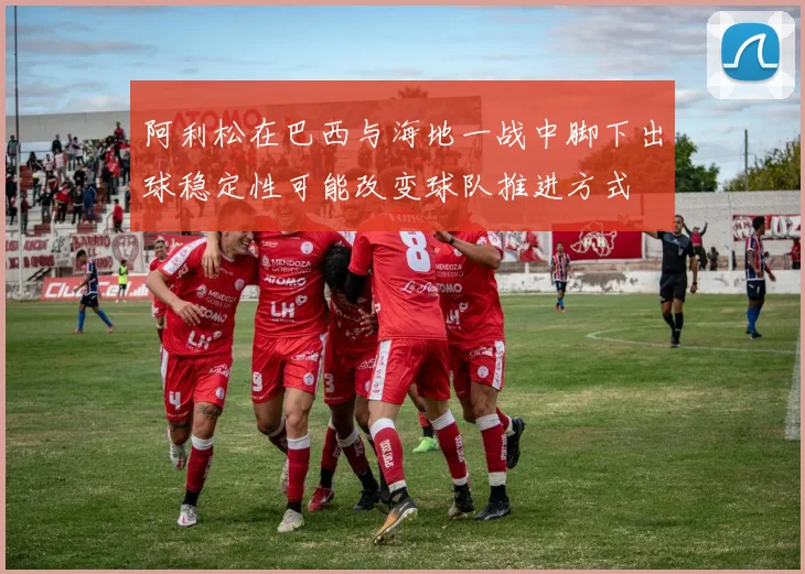 阿利松在巴西与海地一战中脚下出球稳定性可能改变球队推进方式