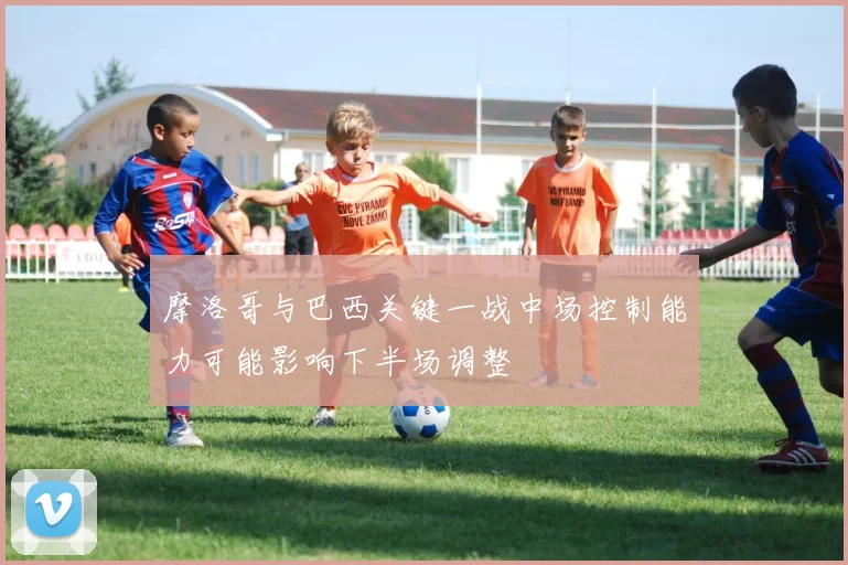 摩洛哥与巴西关键一战中场控制能力可能影响下半场调整