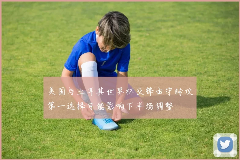 美国与土耳其世界杯交锋由守转攻第一选择可能影响下半场调整