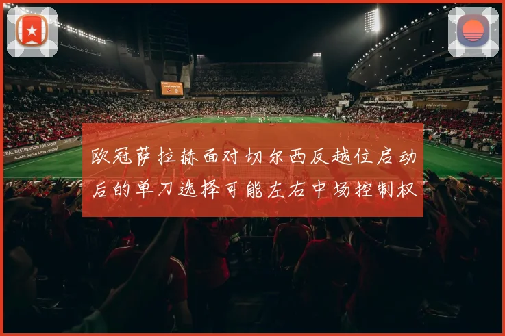 欧冠萨拉赫面对切尔西反越位启动后的单刀选择可能左右中场控制权