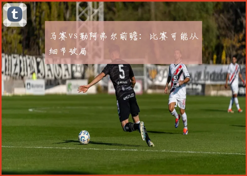 马赛vs勒阿弗尔前瞻：比赛可能从细节破局
