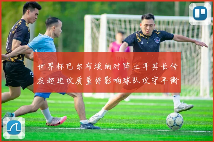 世界杯巴尔布埃纳对阵土耳其长传发起进攻质量将影响球队攻守平衡