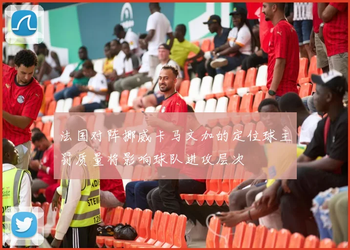 法国对阵挪威卡马文加的定位球主罚质量将影响球队进攻层次