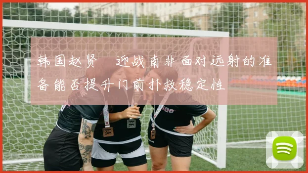 韩国赵贤祐迎战南非面对远射的准备能否提升门前扑救稳定性