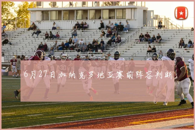 6月27日加纳克罗地亚赛前阵容判断