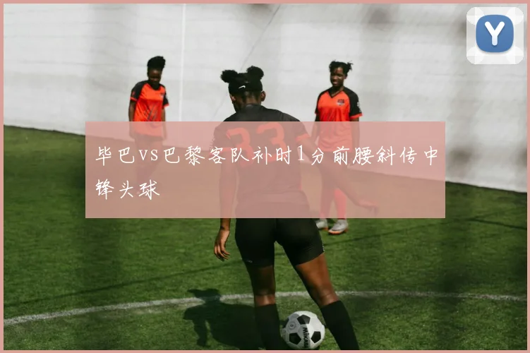 毕巴vs巴黎客队补时1分前腰斜传中锋头球