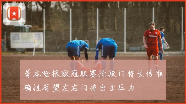 哥本哈根欧冠联赛阶段门将长传准确性有望左右门将出击压力