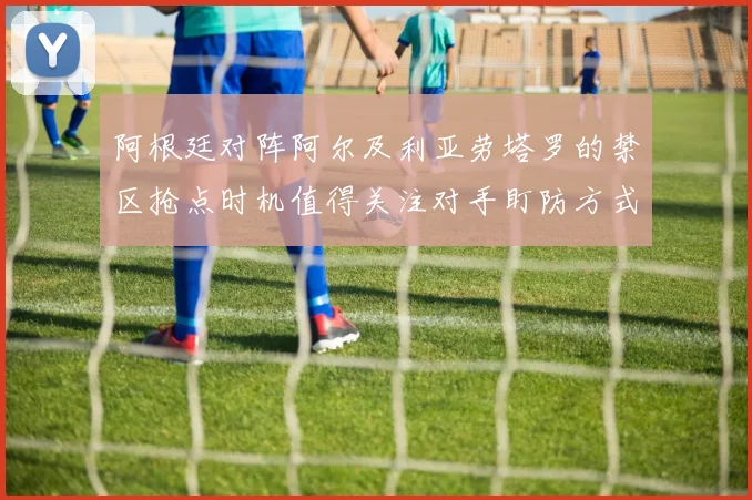 阿根廷对阵阿尔及利亚劳塔罗的禁区抢点时机值得关注对手盯防方式