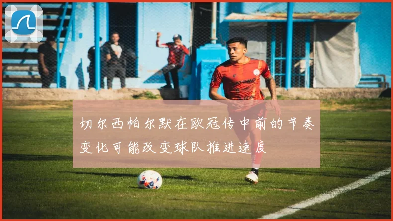 切尔西帕尔默在欧冠传中前的节奏变化可能改变球队推进速度