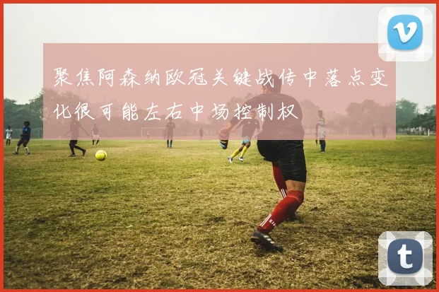 聚焦阿森纳欧冠关键战传中落点变化很可能左右中场控制权