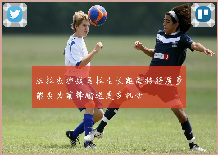 法拉杰迎战乌拉圭长距离转移质量能否为前锋输送更多机会