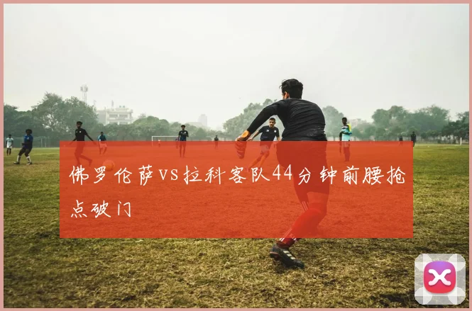 佛罗伦萨vs拉科客队44分钟前腰抢点破门